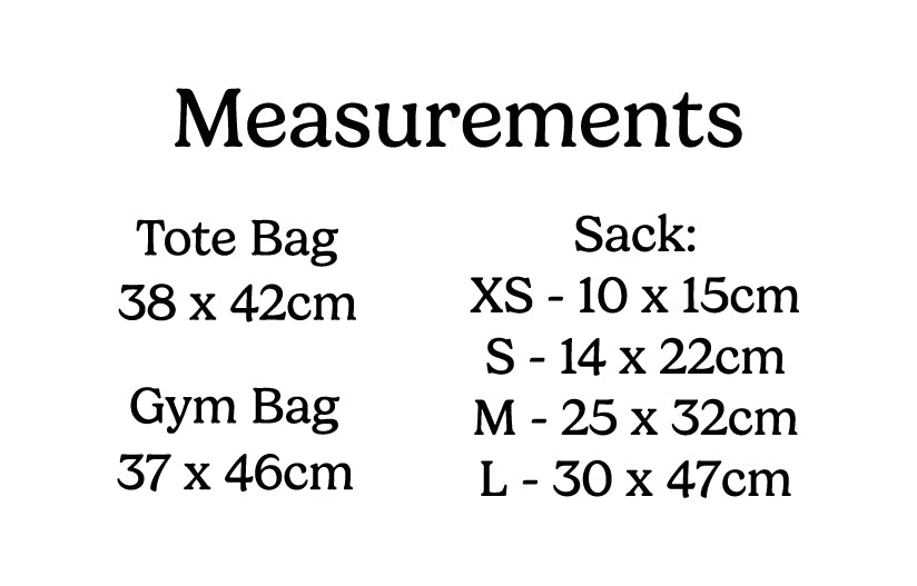 Measurement guide for tote bag which is 38cm x 42cm the gym bag which is 37cm x 46cm and the different sizes of the pouch / sack XS is 10 x 15cm small is 14 x 22cm medium is 25 x 32cm and large is 30 x 47cm
